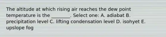 The altitude at which rising air reaches the dew point temperature is the ________. Select one: A. adiabat B. precipitation level C. lifting condensation level D. isohyet E. upslope fog