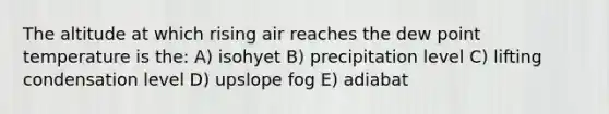 The altitude at which rising air reaches the dew point temperature is the: A) isohyet B) precipitation level C) lifting condensation level D) upslope fog E) adiabat