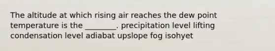 The altitude at which rising air reaches the dew point temperature is the ________. precipitation level lifting condensation level adiabat upslope fog isohyet