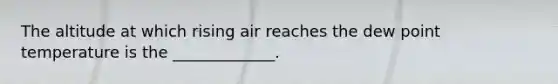 The altitude at which rising air reaches the dew point temperature is the _____________.