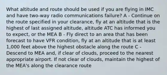 What altitude and route should be used if you are flying in IMC and have two-way radio communications failure? A - Continue on the route specified in your clearance, fly at an altitude that is the highest of last assigned altitude, altitude ATC has informed you to expect, or the MEA B - Fly direct to an area that has been forecast to have VFR condition, fly at an altitude that is at least 1,000 feet above the highest obstacle along the route C - Descend to MEA and, if clear of clouds, proceed to the nearest appropriate airport. If not clear of clouds, maintain the highest of the MEA's along the clearance route