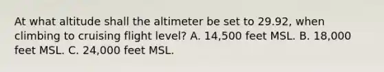 At what altitude shall the altimeter be set to 29.92, when climbing to cruising flight level? A. 14,500 feet MSL. B. 18,000 feet MSL. C. 24,000 feet MSL.