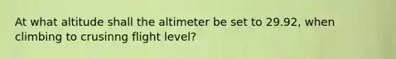 At what altitude shall the altimeter be set to 29.92, when climbing to crusinng flight level?