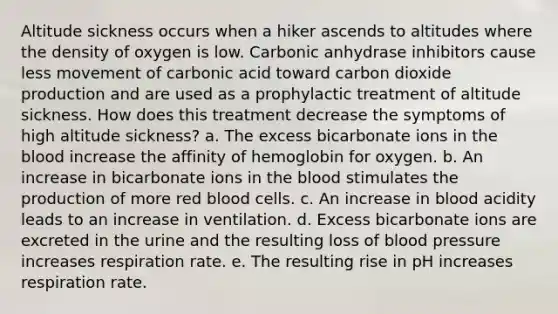 Altitude sickness occurs when a hiker ascends to altitudes where the density of oxygen is low. Carbonic anhydrase inhibitors cause less movement of carbonic acid toward carbon dioxide production and are used as a prophylactic treatment of altitude sickness. How does this treatment decrease the symptoms of high altitude sickness? a. The excess bicarbonate ions in the blood increase the affinity of hemoglobin for oxygen. b. An increase in bicarbonate ions in the blood stimulates the production of more red blood cells. c. An increase in blood acidity leads to an increase in ventilation. d. Excess bicarbonate ions are excreted in the urine and the resulting loss of blood pressure increases respiration rate. e. The resulting rise in pH increases respiration rate.