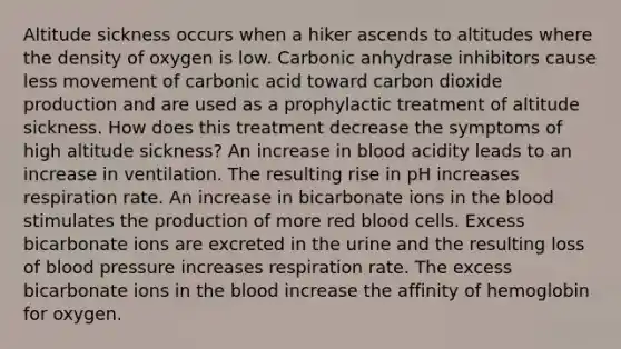 Altitude sickness occurs when a hiker ascends to altitudes where the density of oxygen is low. Carbonic anhydrase inhibitors cause less movement of carbonic acid toward carbon dioxide production and are used as a prophylactic treatment of altitude sickness. How does this treatment decrease the symptoms of high altitude sickness? An increase in blood acidity leads to an increase in ventilation. The resulting rise in pH increases respiration rate. An increase in bicarbonate ions in the blood stimulates the production of more red blood cells. Excess bicarbonate ions are excreted in the urine and the resulting loss of blood pressure increases respiration rate. The excess bicarbonate ions in the blood increase the affinity of hemoglobin for oxygen.