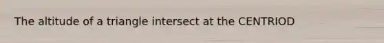 The altitude of a triangle intersect at the CENTRIOD