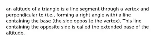 an altitude of a triangle is a <a href='https://www.questionai.com/knowledge/kVbf0hn6a3-line-segment' class='anchor-knowledge'>line segment</a> through a vertex and perpendicular to (i.e., forming a <a href='https://www.questionai.com/knowledge/kIh722csLJ-right-angle' class='anchor-knowledge'>right angle</a> with) a line containing the base (the side opposite the vertex). This line containing the opposite side is called the extended base of the altitude.