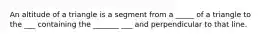 An altitude of a triangle is a segment from a _____ of a triangle to the ___ containing the _______ ___ and perpendicular to that line.