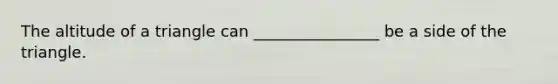 The altitude of a triangle can ________________ be a side of the triangle.