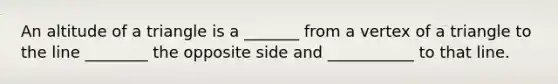 An altitude of a triangle is a _______ from a vertex of a triangle to the line ________ the opposite side and ___________ to that line.