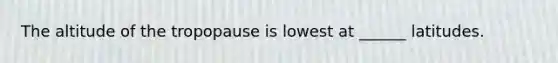 The altitude of the tropopause is lowest at ______ latitudes.