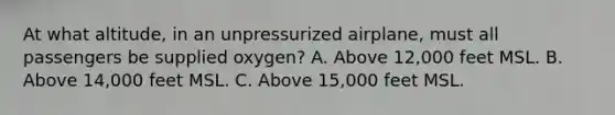 At what altitude, in an unpressurized airplane, must all passengers be supplied oxygen? A. Above 12,000 feet MSL. B. Above 14,000 feet MSL. C. Above 15,000 feet MSL.