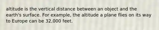 altitude is the vertical distance between an object and the earth's surface. For example, the altitude a plane flies on its way to Europe can be 32,000 feet.