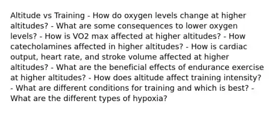 Altitude vs Training - How do oxygen levels change at higher altitudes? - What are some consequences to lower oxygen levels? - How is VO2 max affected at higher altitudes? - How catecholamines affected in higher altitudes? - How is cardiac output, heart rate, and stroke volume affected at higher altitudes? - What are the beneficial effects of endurance exercise at higher altitudes? - How does altitude affect training intensity? - What are different conditions for training and which is best? - What are the different types of hypoxia?