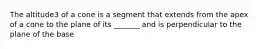 The altitude3 of a cone is a segment that extends from the apex of a cone to the plane of its _______ and is perpendicular to the plane of the base