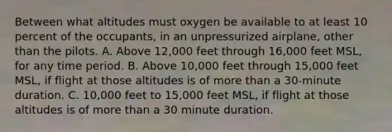 Between what altitudes must oxygen be available to at least 10 percent of the occupants, in an unpressurized airplane, other than the pilots. A. Above 12,000 feet through 16,000 feet MSL, for any time period. B. Above 10,000 feet through 15,000 feet MSL, if flight at those altitudes is of more than a 30-minute duration. C. 10,000 feet to 15,000 feet MSL, if flight at those altitudes is of more than a 30 minute duration.