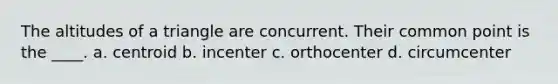 The altitudes of a triangle are concurrent. Their common point is the ____. a. centroid b. incenter c. orthocenter d. circumcenter