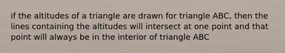 if the altitudes of a triangle are drawn for triangle ABC, then the lines containing the altitudes will intersect at one point and that point will always be in the interior of triangle ABC