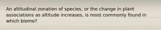 An altitudinal zonation of species, or the change in plant associations as altitude increases, is most commonly found in which biome?