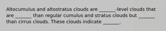 Altocumulus and altostratus clouds are _______-level clouds that are _______ than regular cumulus and stratus clouds but _______ than cirrus clouds. These clouds indicate _______.