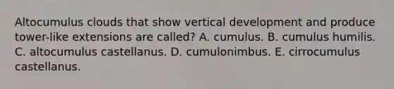 Altocumulus clouds that show vertical development and produce tower-like extensions are called? A. cumulus. ​B. cumulus humilis. ​C. altocumulus castellanus. ​D. cumulonimbus. ​E. cirrocumulus castellanus.