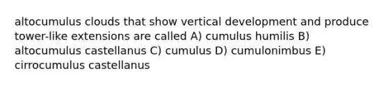 altocumulus clouds that show vertical development and produce tower-like extensions are called A) cumulus humilis B) altocumulus castellanus C) cumulus D) cumulonimbus E) cirrocumulus castellanus