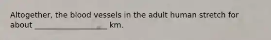 Altogether, the blood vessels in the adult human stretch for about ___________________ km.