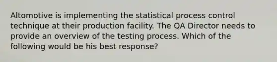 Altomotive is implementing the statistical process control technique at their production facility. The QA Director needs to provide an overview of the testing process. Which of the following would be his best response?