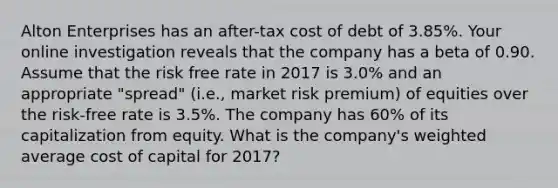 Alton Enterprises has an after-tax cost of debt of 3.85%. Your online investigation reveals that the company has a beta of 0.90. Assume that the risk free rate in 2017 is 3.0% and an appropriate "spread" (i.e., market risk premium) of equities over the risk-free rate is 3.5%. The company has 60% of its capitalization from equity. What is the company's weighted average cost of capital for 2017?