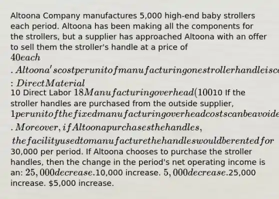 Altoona Company manufactures 5,000 high-end baby strollers each period. Altoona has been making all the components for the strollers, but a supplier has approached Altoona with an offer to sell them the stroller's handle at a price of 40 each. Altoona's cost per unit of manufacturing one stroller handle is computed as follows: Direct Material10 Direct Labor 18 Manufacturing overhead (100% fixed)10 If the stroller handles are purchased from the outside supplier, 1 per unit of the fixed manufacturing overhead costs can be avoided. Moreover, if Altoona purchases the handles, the facility used to manufacture the handles would be rented for30,000 per period. If Altoona chooses to purchase the stroller handles, then the change in the period's net operating income is an: 25,000 decrease.10,000 increase. 5,000 decrease.25,000 increase. 5,000 increase.