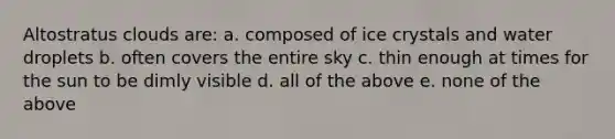 Altostratus clouds are: a. composed of ice crystals and water droplets b. often covers the entire sky c. thin enough at times for the sun to be dimly visible d. all of the above e. none of the above