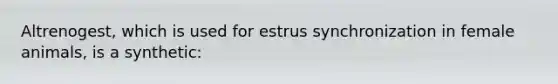 Altrenogest, which is used for estrus synchronization in female animals, is a synthetic: