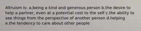 Altruism is: a.being a kind and generous person b.the desire to help a partner, even at a potential cost to the self c.the ability to see things from the perspective of another person d.helping e.the tendency to care about other people