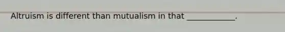 Altruism is different than mutualism in that ____________.