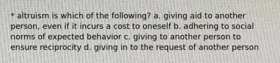 * altruism is which of the following? a. giving aid to another person, even if it incurs a cost to oneself b. adhering to social norms of expected behavior c. giving to another person to ensure reciprocity d. giving in to the request of another person