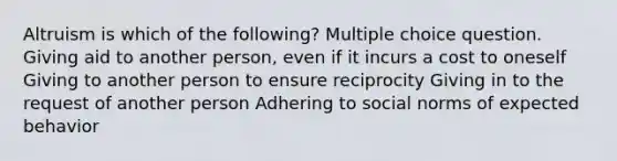 Altruism is which of the following? Multiple choice question. Giving aid to another person, even if it incurs a cost to oneself Giving to another person to ensure reciprocity Giving in to the request of another person Adhering to social norms of expected behavior