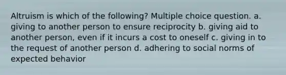 Altruism is which of the following? Multiple choice question. a. giving to another person to ensure reciprocity b. giving aid to another person, even if it incurs a cost to oneself c. giving in to the request of another person d. adhering to social norms of expected behavior