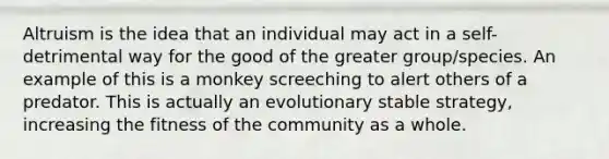 Altruism is the idea that an individual may act in a self-detrimental way for the good of the greater group/species. An example of this is a monkey screeching to alert others of a predator. This is actually an evolutionary stable strategy, increasing the fitness of the community as a whole.