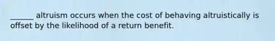 ______ altruism occurs when the cost of behaving altruistically is offset by the likelihood of a return benefit.