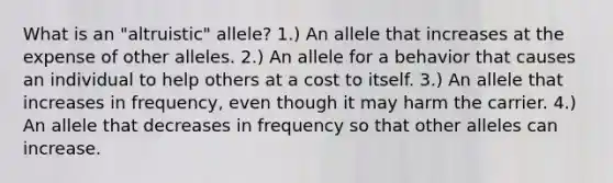 What is an "altruistic" allele? 1.) An allele that increases at the expense of other alleles. 2.) An allele for a behavior that causes an individual to help others at a cost to itself. 3.) An allele that increases in frequency, even though it may harm the carrier. 4.) An allele that decreases in frequency so that other alleles can increase.