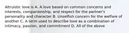 Altruistic love is A. A love based on common concerns and interests, companionship, and respect for the partner's personality and character B. Unselfish concern for the welfare of another C. A term used to describe love as a combination of intimacy, passion, and commitment D. All of the above