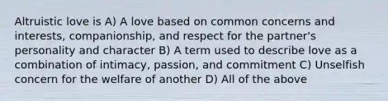 Altruistic love is A) A love based on common concerns and interests, companionship, and respect for the partner's personality and character B) A term used to describe love as a combination of intimacy, passion, and commitment C) Unselfish concern for the welfare of another D) All of the above