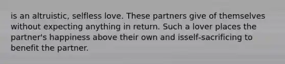 is an altruistic, selfless love. These partners give of themselves without expecting anything in return. Such a lover places the partner's happiness above their own and isself‐sacrificing to benefit the partner.