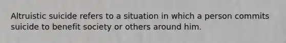 Altruistic suicide refers to a situation in which a person commits suicide to benefit society or others around him.