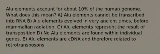 Alu elements account for about 10% of the human genome. What does this mean? A) Alu elements cannot be transcribed into RNA B) Alu elements evolved in very ancient times, before mammalian radiation. C) Alu elements represent the result of transposition D) No Alu elements are found within individual genes. E) Alu elements are cDNA and therefore related to retrotransposons