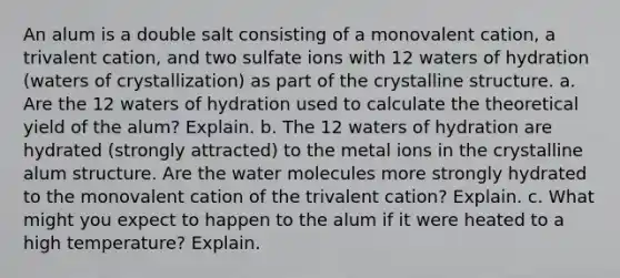 An alum is a double salt consisting of a monovalent cation, a trivalent cation, and two sulfate ions with 12 waters of hydration (waters of crystallization) as part of the crystalline structure. a. Are the 12 waters of hydration used to calculate the theoretical yield of the alum? Explain. b. The 12 waters of hydration are hydrated (strongly attracted) to the metal ions in the crystalline alum structure. Are the water molecules more strongly hydrated to the monovalent cation of the trivalent cation? Explain. c. What might you expect to happen to the alum if it were heated to a high temperature? Explain.