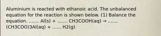 Aluminium is reacted with ethanoic acid. The unbalanced equation for the reaction is shown below. (1) Balance the equation. ....... Al(s) + ....... CH3COOH(aq) → ....... (CH3COO)3Al(aq) + ...... H2(g)