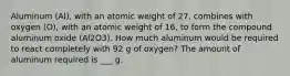 Aluminum (Al), with an atomic weight of 27, combines with oxygen (O), with an atomic weight of 16, to form the compound aluminum oxide (Al2O3). How much aluminum would be required to react completely with 92 g of oxygen? The amount of aluminum required is ___ g.