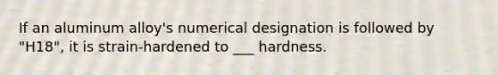 If an aluminum alloy's numerical designation is followed by "H18", it is strain-hardened to ___ hardness.