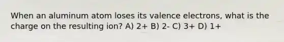 When an aluminum atom loses its valence electrons, what is the charge on the resulting ion? A) 2+ B) 2- C) 3+ D) 1+